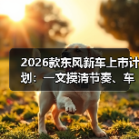 2026款东风新车上市计划:一文摸清节奏、车型与买车窗口(图2) 2026款东风新车上市计划:一文摸清节奏、车型与买车窗口(图2)