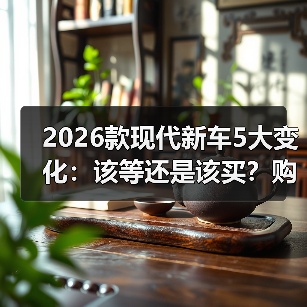 2026款现代新车5大变化：该等还是该买？购车策略全解析(图4)