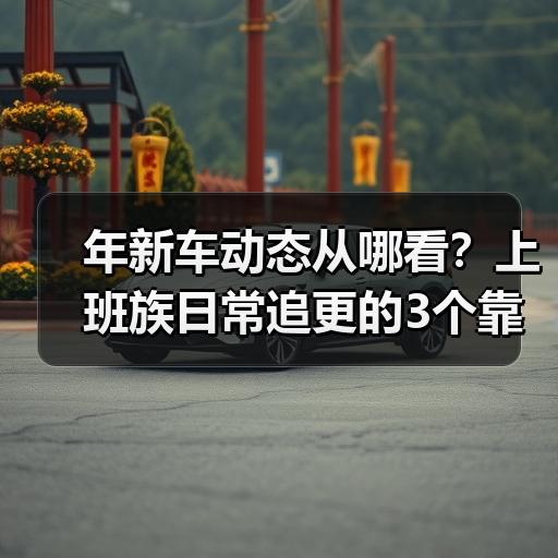 年新车动态从哪看？上班族日常追更的3个靠谱渠道 - 智穹界新车资讯站