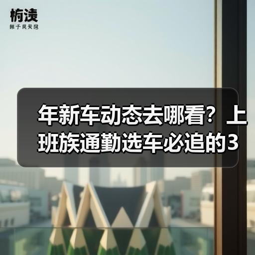 年新车动态去哪看？上班族通勤选车必追的3